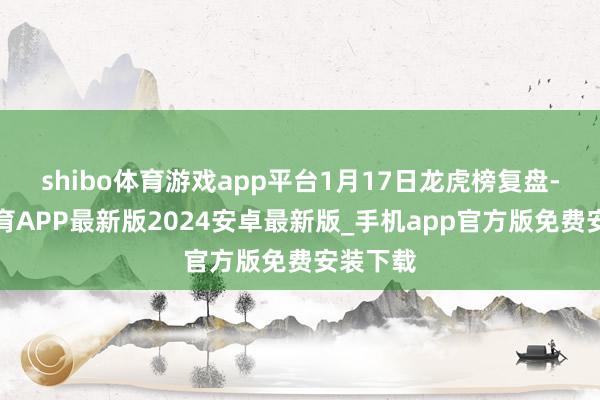 shibo体育游戏app平台1月17日龙虎榜复盘-世博体育APP最新版2024安卓最新版_手机app官方版免费安装下载