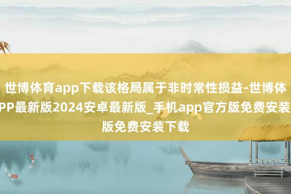 世博体育app下载该格局属于非时常性损益-世博体育APP最新版2024安卓最新版_手机app官方版免费安装下载