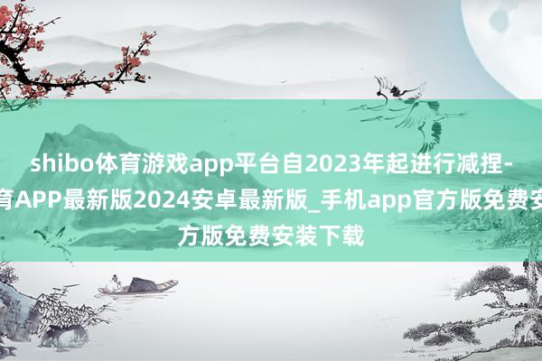shibo体育游戏app平台自2023年起进行减捏-世博体育APP最新版2024安卓最新版_手机app官方版免费安装下载