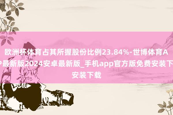 欧洲杯体育占其所握股份比例23.84%-世博体育APP最新版2024安卓最新版_手机app官方版免费安装下载