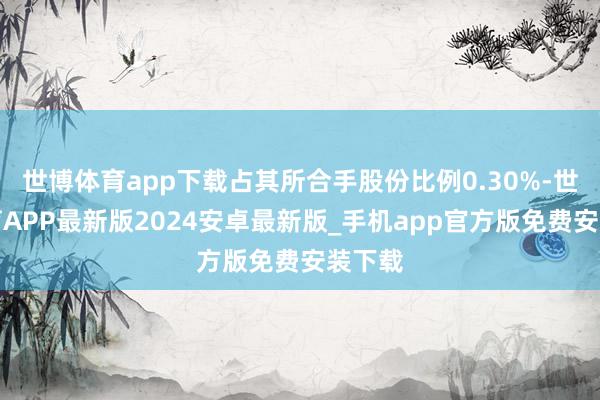 世博体育app下载占其所合手股份比例0.30%-世博体育APP最新版2024安卓最新版_手机app官方版免费安装下载