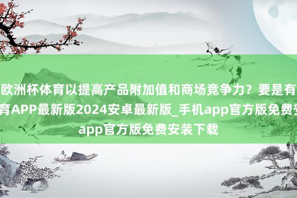 欧洲杯体育以提高产品附加值和商场竞争力？要是有-世博体育APP最新版2024安卓最新版_手机app官方版免费安装下载