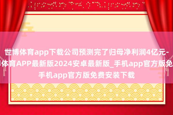 世博体育app下载公司预测完了归母净利润4亿元-5亿元-世博体育APP最新版2024安卓最新版_手机app官方版免费安装下载