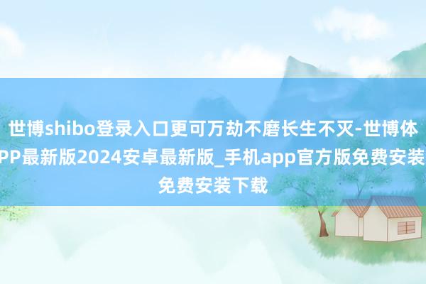 世博shibo登录入口更可万劫不磨长生不灭-世博体育APP最新版2024安卓最新版_手机app官方版免费安装下载