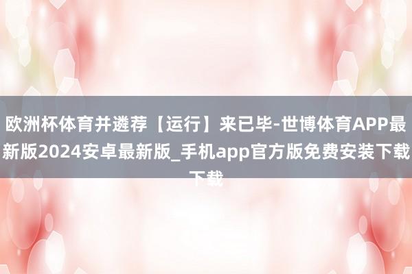 欧洲杯体育并遴荐【运行】来已毕-世博体育APP最新版2024安卓最新版_手机app官方版免费安装下载