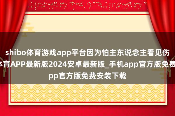 shibo体育游戏app平台因为怕主东说念主看见伤心-世博体育APP最新版2024安卓最新版_手机app官方版免费安装下载