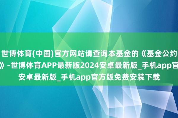 世博体育(中国)官方网站请查询本基金的《基金公约》和《招募阐扬书》-世博体育APP最新版2024安卓最新版_手机app官方版免费安装下载