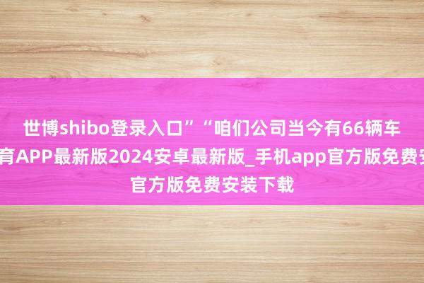 世博shibo登录入口”　　“咱们公司当今有66辆车-世博体育APP最新版2024安卓最新版_手机app官方版免费安装下载