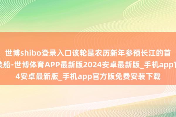 世博shibo登录入口该轮是农历新年参预长江的首艘外籍大型汽车滚装船-世博体育APP最新版2024安卓最新版_手机app官方版免费安装下载