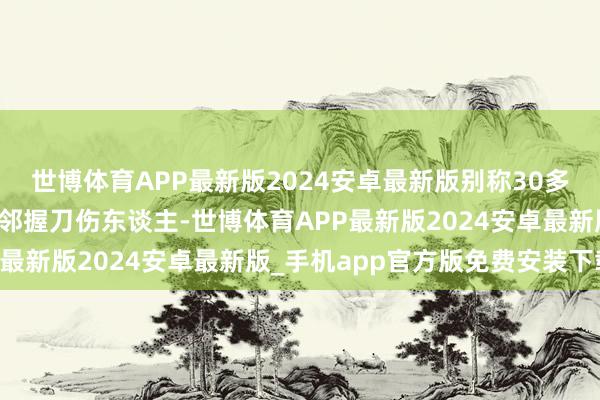 世博体育APP最新版2024安卓最新版别称30多岁须眉在地铁新林站隔邻握刀伤东谈主-世博体育APP最新版2024安卓最新版_手机app官方版免费安装下载