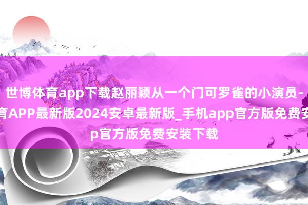 世博体育app下载赵丽颖从一个门可罗雀的小演员-世博体育APP最新版2024安卓最新版_手机app官方版免费安装下载