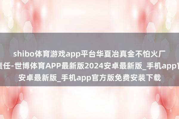 shibo体育游戏app平台　　华夏冶真金不怕火厂弥远疼爱科技立异责任-世博体育APP最新版2024安卓最新版_手机app官方版免费安装下载