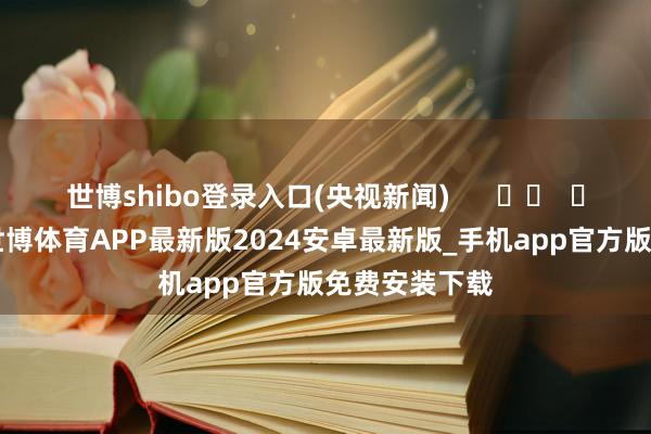 世博shibo登录入口(央视新闻)      		  					  -世博体育APP最新版2024安卓最新版_手机app官方版免费安装下载