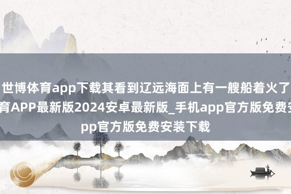 世博体育app下载其看到辽远海面上有一艘船着火了-世博体育APP最新版2024安卓最新版_手机app官方版免费安装下载