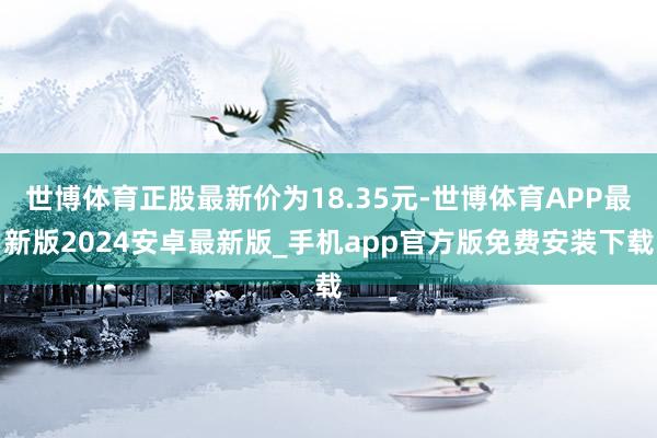 世博体育正股最新价为18.35元-世博体育APP最新版2024安卓最新版_手机app官方版免费安装下载