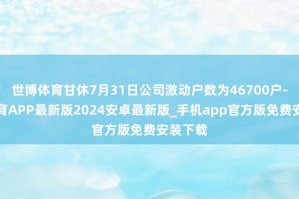 世博体育甘休7月31日公司激动户数为46700户-世博体育APP最新版2024安卓最新版_手机app官方版免费安装下载
