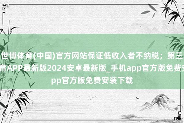 世博体育(中国)官方网站保证低收入者不纳税；第三-世博体育APP最新版2024安卓最新版_手机app官方版免费安装下载