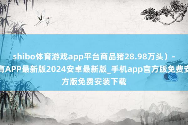 shibo体育游戏app平台商品猪28.98万头）-世博体育APP最新版2024安卓最新版_手机app官方版免费安装下载