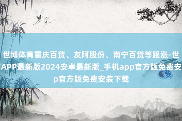 世博体育重庆百货、友阿股份、南宁百货等跟涨-世博体育APP最新版2024安卓最新版_手机app官方版免费安装下载