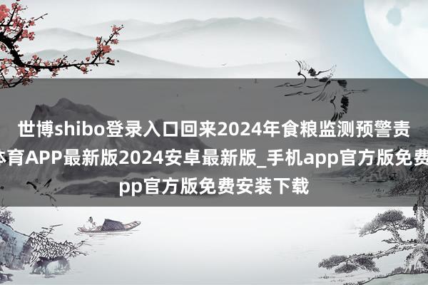 世博shibo登录入口回来2024年食粮监测预警责任-世博体育APP最新版2024安卓最新版_手机app官方版免费安装下载