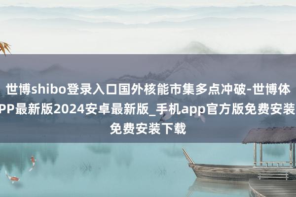 世博shibo登录入口国外核能市集多点冲破-世博体育APP最新版2024安卓最新版_手机app官方版免费安装下载