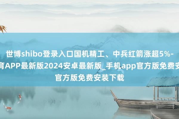 世博shibo登录入口国机精工、中兵红箭涨超5%-世博体育APP最新版2024安卓最新版_手机app官方版免费安装下载