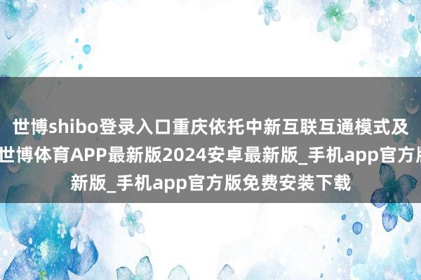 世博shibo登录入口重庆依托中新互联互通模式及中新关际合营-世博体育APP最新版2024安卓最新版_手机app官方版免费安装下载