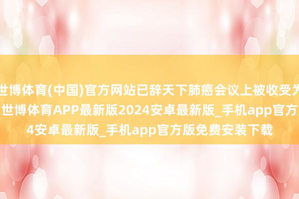 世博体育(中国)官方网站已辞天下肺癌会议上被收受为mini oral阐明-世博体育APP最新版2024安卓最新版_手机app官方版免费安装下载