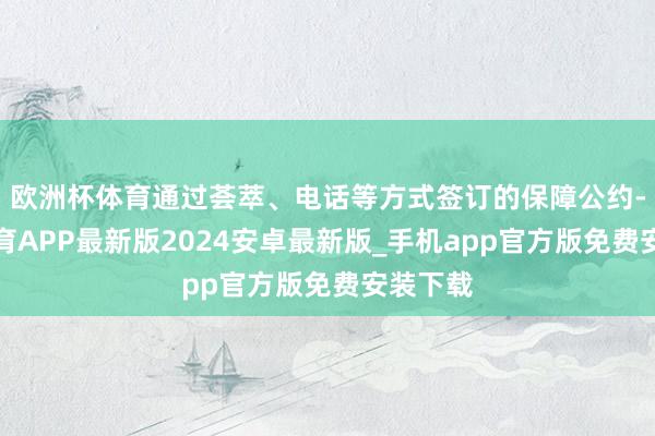 欧洲杯体育通过荟萃、电话等方式签订的保障公约-世博体育APP最新版2024安卓最新版_手机app官方版免费安装下载