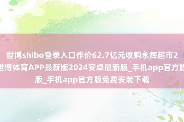 世博shibo登录入口作价62.7亿元收购永辉超市29.4%的股权-世博体育APP最新版2024安卓最新版_手机app官方版免费安装下载