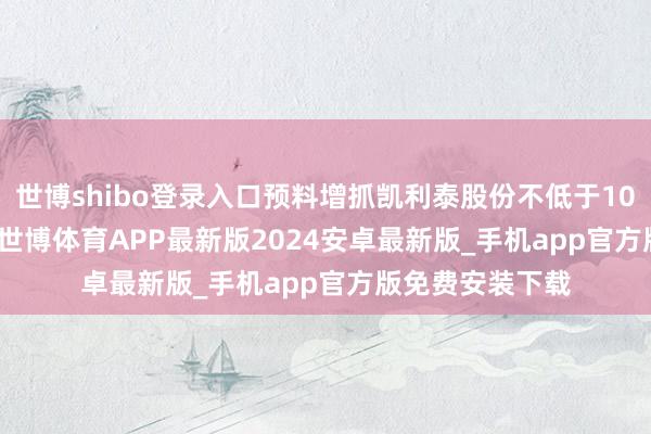 世博shibo登录入口预料增抓凯利泰股份不低于1035.7781万股-世博体育APP最新版2024安卓最新版_手机app官方版免费安装下载