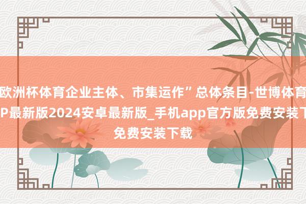 欧洲杯体育企业主体、市集运作”总体条目-世博体育APP最新版2024安卓最新版_手机app官方版免费安装下载