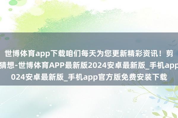 世博体育app下载咱们每天为您更新精彩资讯！剪辑：梅梅谈话会谁能猜想-世博体育APP最新版2024安卓最新版_手机app官方版免费安装下载