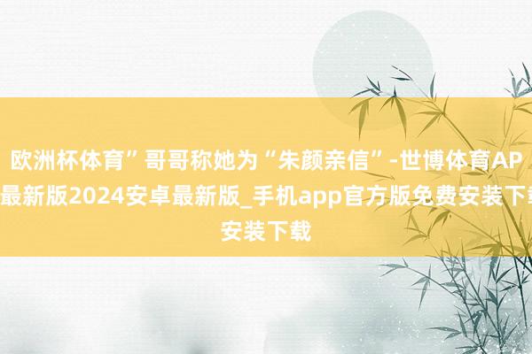 欧洲杯体育”哥哥称她为“朱颜亲信”-世博体育APP最新版2024安卓最新版_手机app官方版免费安装下载