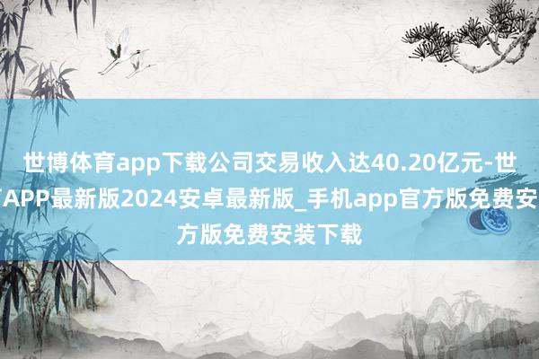 世博体育app下载公司交易收入达40.20亿元-世博体育APP最新版2024安卓最新版_手机app官方版免费安装下载