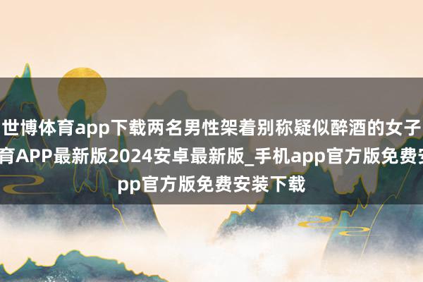 世博体育app下载两名男性架着别称疑似醉酒的女子-世博体育APP最新版2024安卓最新版_手机app官方版免费安装下载