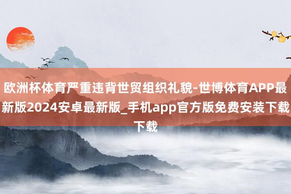 欧洲杯体育严重违背世贸组织礼貌-世博体育APP最新版2024安卓最新版_手机app官方版免费安装下载