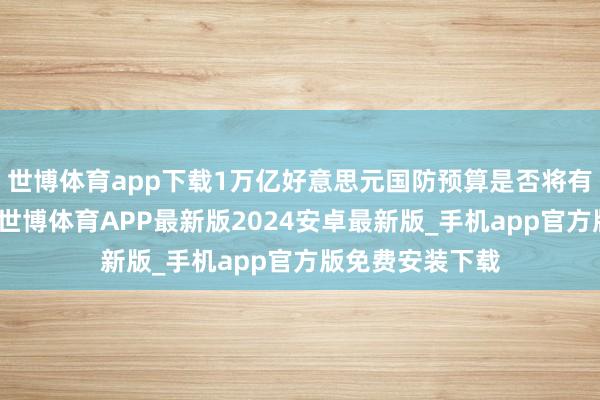 世博体育app下载1万亿好意思元国防预算是否将有益拨给国防部-世博体育APP最新版2024安卓最新版_手机app官方版免费安装下载