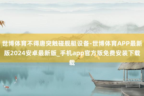 世博体育不得唐突触碰舰艇设备-世博体育APP最新版2024安卓最新版_手机app官方版免费安装下载