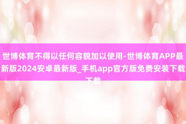 世博体育不得以任何容貌加以使用-世博体育APP最新版2024安卓最新版_手机app官方版免费安装下载