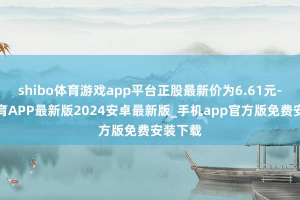 shibo体育游戏app平台正股最新价为6.61元-世博体育APP最新版2024安卓最新版_手机app官方版免费安装下载