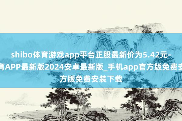 shibo体育游戏app平台正股最新价为5.42元-世博体育APP最新版2024安卓最新版_手机app官方版免费安装下载