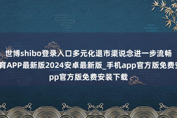 世博shibo登录入口多元化退市渠说念进一步流畅-世博体育APP最新版2024安卓最新版_手机app官方版免费安装下载
