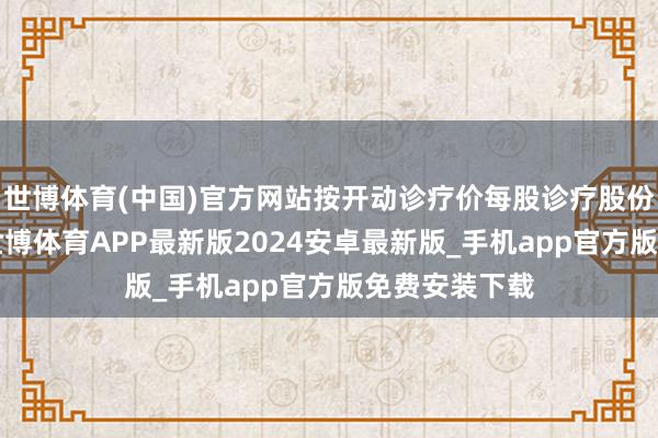 世博体育(中国)官方网站按开动诊疗价每股诊疗股份5港元推测-世博体育APP最新版2024安卓最新版_手机app官方版免费安装下载
