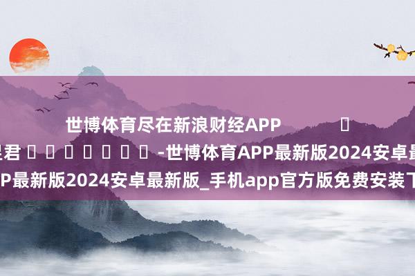 世博体育尽在新浪财经APP            						拖累裁剪：卢昱君 							-世博体育APP最新版2024安卓最新版_手机app官方版免费安装下载