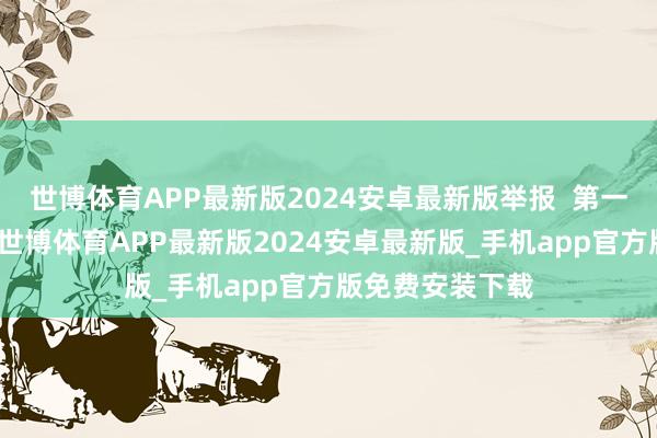 世博体育APP最新版2024安卓最新版举报  第一财经告白相助-世博体育APP最新版2024安卓最新版_手机app官方版免费安装下载