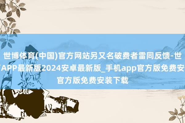 世博体育(中国)官方网站另又名破费者雷同反馈-世博体育APP最新版2024安卓最新版_手机app官方版免费安装下载