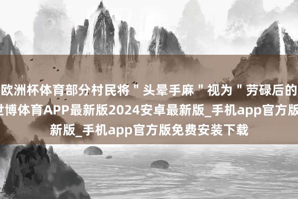 欧洲杯体育部分村民将＂头晕手麻＂视为＂劳碌后的平淡反映＂-世博体育APP最新版2024安卓最新版_手机app官方版免费安装下载