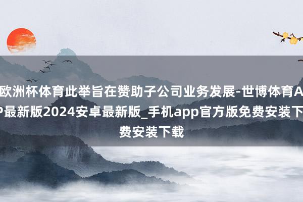 欧洲杯体育此举旨在赞助子公司业务发展-世博体育APP最新版2024安卓最新版_手机app官方版免费安装下载