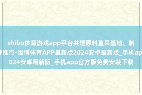 shibo体育游戏app平台共建原料直采基地、制定品性程序、连合品牌推行-世博体育APP最新版2024安卓最新版_手机app官方版免费安装下载